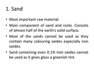 1. Sand
• Most important raw material.
• Main component of sand and rocks. Consists
of almost half of the earth’s solid surface.
• Most of the sands cannot be used as they
contain many colouring oxides especially iron
oxides.
• Sand containing even 0.1% Iron oxides cannot
be used as it gives glass a greenish tint.
 