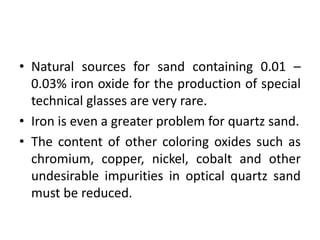 • Natural sources for sand containing 0.01 –
0.03% iron oxide for the production of special
technical glasses are very rare.
• Iron is even a greater problem for quartz sand.
• The content of other coloring oxides such as
chromium, copper, nickel, cobalt and other
undesirable impurities in optical quartz sand
must be reduced.
 