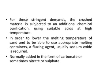 • For these stringent demands, the crushed
material is subjected to an additional chemical
purification, using suitable acids at high
temperature.
• In order to lower the melting temperature of
sand and to be able to use appropriate melting
containers, a fluxing agent, usually sodium oxide
is required.
• Normally added in the form of carbonate or
sometimes nitrate or sulphate.
 