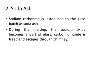 2. Soda Ash
• Sodium carbonate is introduced to the glass
batch as soda ash.
• During the melting, the sodium oxide
becomes a part of glass; carbon di oxide is
freed and escapes through chimney.
 