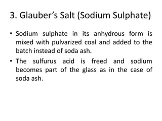3. Glauber’s Salt (Sodium Sulphate)
• Sodium sulphate in its anhydrous form is
mixed with pulvarized coal and added to the
batch instead of soda ash.
• The sulfurus acid is freed and sodium
becomes part of the glass as in the case of
soda ash.
 