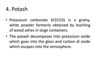 4. Potash
• Potassium carbonate (K2CO3) is a grainy,
white powder formerly obtained by leaching
of wood ashes in large containers.
• The potash decomposes into potassium oxide
which goes into the glass and carbon di oxide
which escapes into the atmosphere.
 
