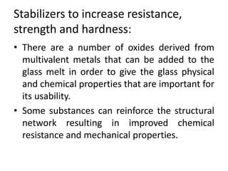 Stabilizers to increase resistance,
strength and hardness:
• There are a number of oxides derived from
multivalent metals that can be added to the
glass melt in order to give the glass physical
and chemical properties that are important for
its usability.
• Some substances can reinforce the structural
network resulting in improved chemical
resistance and mechanical properties.
 
