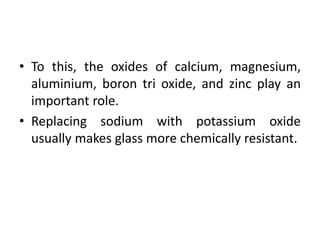 • To this, the oxides of calcium, magnesium,
aluminium, boron tri oxide, and zinc play an
important role.
• Replacing sodium with potassium oxide
usually makes glass more chemically resistant.
 