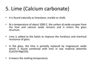 5. Lime (Calcium carbonate)
• It is found naturally as limestone, marble or chalk.
• At a temperature of about 1000 C, the carbon di oxide escapes from
the lime and calcium oxide remains and it enters the glass
structure.
• Lime is added to the batch to improve the hardness and chemical
resistance of glass.
• In flat glass, the lime is partially replaced by magnesium oxide
which is found combined with lime in raw material dolomite
(CaCO3+MgCO3).
• It lowers the melting temperature.
 