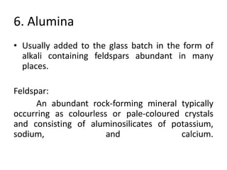 6. Alumina
• Usually added to the glass batch in the form of
alkali containing feldspars abundant in many
places.
Feldspar:
An abundant rock-forming mineral typically
occurring as colourless or pale-coloured crystals
and consisting of aluminosilicates of potassium,
sodium, and calcium.
 
