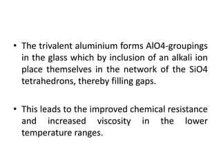 • The trivalent aluminium forms AlO4-groupings
in the glass which by inclusion of an alkali ion
place themselves in the network of the SiO4
tetrahedrons, thereby filling gaps.
• This leads to the improved chemical resistance
and increased viscosity in the lower
temperature ranges.
 