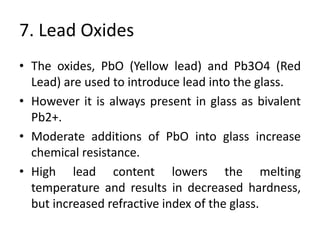 7. Lead Oxides
• The oxides, PbO (Yellow lead) and Pb3O4 (Red
Lead) are used to introduce lead into the glass.
• However it is always present in glass as bivalent
Pb2+.
• Moderate additions of PbO into glass increase
chemical resistance.
• High lead content lowers the melting
temperature and results in decreased hardness,
but increased refractive index of the glass.
 
