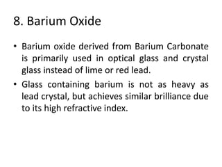 8. Barium Oxide
• Barium oxide derived from Barium Carbonate
is primarily used in optical glass and crystal
glass instead of lime or red lead.
• Glass containing barium is not as heavy as
lead crystal, but achieves similar brilliance due
to its high refractive index.
 