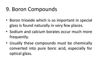 9. Boron Compounds
• Boron trioxide which is so important in special
glass is found naturally in very few places.
• Sodium and calcium borates occur much more
frequently.
• Usually these compounds must be chemically
converted into pure boric acid, especially for
optical glass.
 