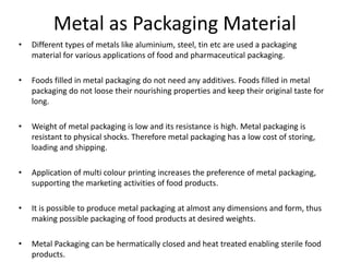 Metal as Packaging Material
• Different types of metals like aluminium, steel, tin etc are used a packaging
material for various applications of food and pharmaceutical packaging.
• Foods filled in metal packaging do not need any additives. Foods filled in metal
packaging do not loose their nourishing properties and keep their original taste for
long.
• Weight of metal packaging is low and its resistance is high. Metal packaging is
resistant to physical shocks. Therefore metal packaging has a low cost of storing,
loading and shipping.
• Application of multi colour printing increases the preference of metal packaging,
supporting the marketing activities of food products.
• It is possible to produce metal packaging at almost any dimensions and form, thus
making possible packaging of food products at desired weights.
• Metal Packaging can be hermatically closed and heat treated enabling sterile food
products.
 