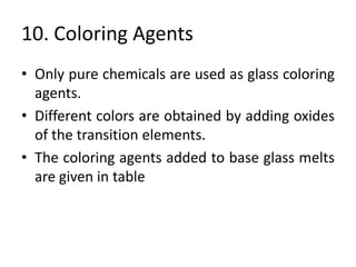 10. Coloring Agents
• Only pure chemicals are used as glass coloring
agents.
• Different colors are obtained by adding oxides
of the transition elements.
• The coloring agents added to base glass melts
are given in table
 