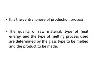 • It is the central phase of production process.
• The quality of raw material, type of heat
energy, and the type of melting process used
are determined by the glass type to be melted
and the product to be made.
 
