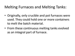 Melting Furnaces and Melting Tanks:
• Originally, only crucible and pot furnaces were
used. They could hold one or more containers
to melt the batch material.
• From these continuous melting tanks evolved
as an integral part of furnace.
 