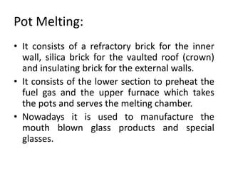 Pot Melting:
• It consists of a refractory brick for the inner
wall, silica brick for the vaulted roof (crown)
and insulating brick for the external walls.
• It consists of the lower section to preheat the
fuel gas and the upper furnace which takes
the pots and serves the melting chamber.
• Nowadays it is used to manufacture the
mouth blown glass products and special
glasses.
 