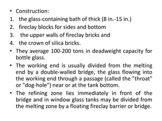 • Construction:
1. the glass-containing bath of thick (8 in.-15 in.)
2. fireclay blocks for sides and bottom
3. the upper walls of fireclay bricks and
4. the crown of silica bricks.
• They average 100-200 tons in deadweight capacity for
bottle glass.
• The working end is usually divided from the melting
end by a double-walled bridge, the glass flowing into
the working end through a passage (called the "throat"
or "dog-hole") near or at the tank bottom.
• The refining zone lies immediately in front of the
bridge and in window glass tanks may be divided from
the melting zone by a floating fireclay barrier or bridge.
 