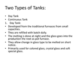 Two Types of Tanks:
• Day Tank
• Continuous Tank
1. Day Tank:
• Developed from the traditional furnaces from small
capacities.
• They are refilled with batch daily.
• The melting is done at night and the glass goes into the
production the next as pot furnace.
• They allow change in glass type to be melted on short
notice.
• Primarily used for colored glass, crystal glass and soft
special glass.
 