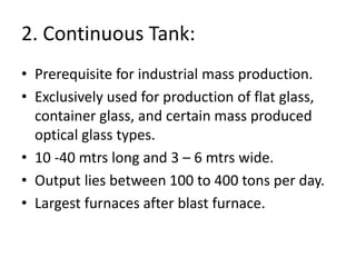 2. Continuous Tank:
• Prerequisite for industrial mass production.
• Exclusively used for production of flat glass,
container glass, and certain mass produced
optical glass types.
• 10 -40 mtrs long and 3 – 6 mtrs wide.
• Output lies between 100 to 400 tons per day.
• Largest furnaces after blast furnace.
 