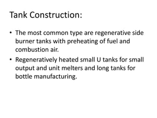 Tank Construction:
• The most common type are regenerative side
burner tanks with preheating of fuel and
combustion air.
• Regeneratively heated small U tanks for small
output and unit melters and long tanks for
bottle manufacturing.
 