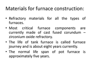 Materials for furnace construction:
• Refractory materials for all the types of
furnaces.
• Most critical furnace components are
currently made of cast fused corundum –
zirconium oxide refractory.
• The life of tank furnace is called furnace
journey and is about eight years currently.
• The normal life span of pot furnace is
approximately five years.
 