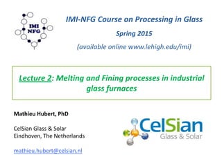 Lecture 2: Melting and Fining processes in industrial
glass furnaces
IMI-NFG Course on Processing in Glass
Spring 2015
(available online www.lehigh.edu/imi)
Mathieu Hubert, PhD
CelSian Glass & Solar
Eindhoven, The Netherlands
mathieu.hubert@celsian.nl
 
