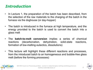 IMI-NFG Course on Processing of Glass - Lecture 2: Industrial glass melting and fining processes
mathieu.hubert@celsian.nl 2
• In Lecture 1, the preparation of the batch has been described, from
the selection of the raw materials to the charging of the batch in the
furnace via the doghouse (or day-hopper)
• The batch is introduced in the furnace at high temperature, and the
energy provided to the batch is used to convert the batch into a
glass melt
• The batch-to-melt conversion implies a series of chemical
reactions (decarbonation, dehydration, solid-state reactions,
formation of low-melting eutectics, dissolutions)
• This lecture will highlight these different reactions and processes,
from the introduced batch to an homogeneous and bubble-free glass
melt (before the forming processes)
Introduction
 