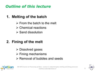 IMI-NFG Course on Processing of Glass - Lecture 2: Industrial glass melting and fining processes
mathieu.hubert@celsian.nl 3
1. Melting of the batch
 From the batch to the melt
 Chemical reactions
 Sand dissolution
2. Fining of the melt
 Dissolved gases
 Fining mechanisms
 Removal of bubbles and seeds
Outline of this lecture
 