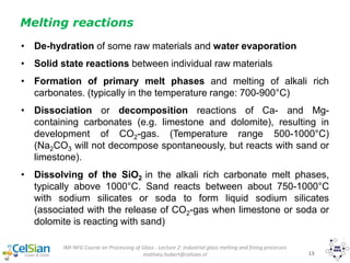 IMI-NFG Course on Processing of Glass - Lecture 2: Industrial glass melting and fining processes
mathieu.hubert@celsian.nl 13
Melting reactions
• De-hydration of some raw materials and water evaporation
• Solid state reactions between individual raw materials
• Formation of primary melt phases and melting of alkali rich
carbonates. (typically in the temperature range: 700-900°C)
• Dissociation or decomposition reactions of Ca- and Mg-
containing carbonates (e.g. limestone and dolomite), resulting in
development of CO2-gas. (Temperature range 500-1000°C)
(Na2CO3 will not decompose spontaneously, but reacts with sand or
limestone).
• Dissolving of the SiO2 in the alkali rich carbonate melt phases,
typically above 1000°C. Sand reacts between about 750-1000°C
with sodium silicates or soda to form liquid sodium silicates
(associated with the release of CO2-gas when limestone or soda or
dolomite is reacting with sand)
 