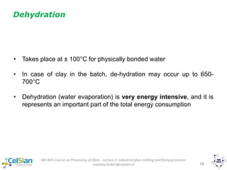 IMI-NFG Course on Processing of Glass - Lecture 2: Industrial glass melting and fining processes
mathieu.hubert@celsian.nl 14
Dehydration
• Takes place at ± 100°C for physically bonded water
• In case of clay in the batch, de-hydration may occur up to 650-
700°C
• Dehydration (water evaporation) is very energy intensive, and it is
represents an important part of the total energy consumption
 