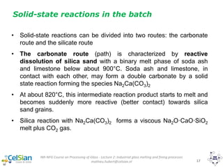 IMI-NFG Course on Processing of Glass - Lecture 2: Industrial glass melting and fining processes
mathieu.hubert@celsian.nl 17
Solid-state reactions in the batch
• Solid-state reactions can be divided into two routes: the carbonate
route and the silicate route
• The carbonate route (path) is characterized by reactive
dissolution of silica sand with a binary melt phase of soda ash
and limestone below about 900°C. Soda ash and limestone, in
contact with each other, may form a double carbonate by a solid
state reaction forming the species Na2Ca(CO3)2
• At about 820°C, this intermediate reaction product starts to melt and
becomes suddenly more reactive (better contact) towards silica
sand grains.
• Silica reaction with Na2Ca(CO3)2 forms a viscous Na2O·CaO·SiO2
melt plus CO2 gas.
 