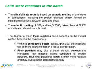 IMI-NFG Course on Processing of Glass - Lecture 2: Industrial glass melting and fining processes
mathieu.hubert@celsian.nl 18
Solid-state reactions in the batch
• The silica/silicate route is based on eutectic melting of a mixture
of components, including the sodium disilicate phase, formed by
solid state reactions between sand and soda.
• The eutectic melting of SiO2 and Na2O·2SiO2 takes place at 799°C
and silicate rich melts are formed.
• The degree to which these reactions occur depends on the mutual
contact between the components.
 Within a compacted batch (pellets, granules) the reactions
will be more intensive than in a loose powder batch.
 Finer powders may give a better contact between the
interacting raw material grains compared to coarse
powders. Thus finer powdered batch is often more reactive
and may give a better glass homogeneity
 