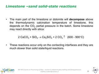 IMI-NFG Course on Processing of Glass - Lecture 2: Industrial glass melting and fining processes
mathieu.hubert@celsian.nl 20
• The main part of the limestone or dolomite will decompose above
the thermodynamic calcination temperature of limestone, this
depends on the CO2 partial pressure in the batch. Some limestone
may react directly with silica:
2 CaCO3 + SiO2  Ca2SiO4 + 2 CO2  (600 - 900C)
• These reactions occur only on the contacting interfaces and they are
much slower than solid state/liquid reactions.
Limestone –sand solid-state reactions
 