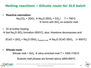 IMI-NFG Course on Processing of Glass - Lecture 2: Industrial glass melting and fining processes
mathieu.hubert@celsian.nl 21
• Reactive calcination:
Na2CO3 + 2SiO2  Na2O·2SiO2 + CO2↑ T > 790oC
 forms with SiO2 an eutectic melt
• Or at further heating
 fast Na2O·SiO2 formation (850oC) plus limestone decomposes and:
2CaO + (SiO2 + Na2O·2SiO2 )eutectic melt  Na2O·2CaO·3SiO2 (> 900oC)
• Silicate route:
Silicate melt + SiO2  silica enriched melt T > 1000-1100oC
Eutectic melt phases are formed above ±800-840oC
Melting reactions – Silicate route for SLS batch
 