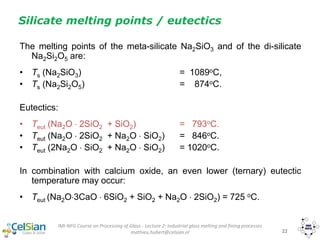 IMI-NFG Course on Processing of Glass - Lecture 2: Industrial glass melting and fining processes
mathieu.hubert@celsian.nl 22
Silicate melting points / eutectics
The melting points of the meta-silicate Na2SiO3 and of the di-silicate
Na2Si2O5 are:
• Ts (Na2SiO3) = 1089oC,
• Ts (Na2Si2O5) = 874oC.
Eutectics:
• Teut (Na2O  2SiO2 + SiO2) = 793oC.
• Teut (Na2O  2SiO2 + Na2O  SiO2) = 846oC.
• Teut (2Na2O  SiO2 + Na2O  SiO2) = 1020oC.
In combination with calcium oxide, an even lower (ternary) eutectic
temperature may occur:
• Teut (Na2O3CaO  6SiO2 + SiO2 + Na2O  2SiO2) = 725 oC.
 