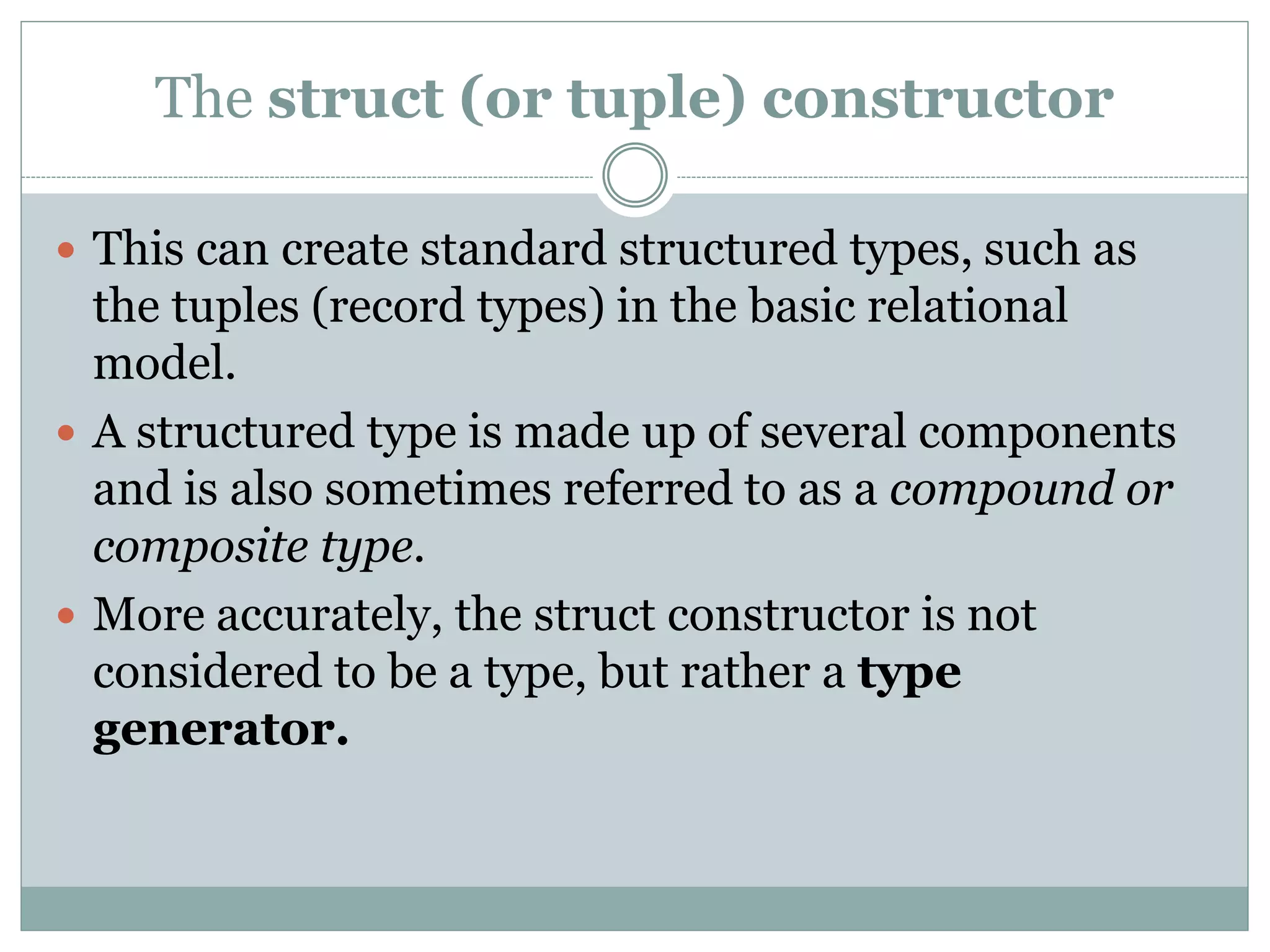 The struct (or tuple) constructor
 This can create standard structured types, such as
the tuples (record types) in the basic relational
model.
 A structured type is made up of several components
and is also sometimes referred to as a compound or
composite type.
 More accurately, the struct constructor is not
considered to be a type, but rather a type
generator.
 