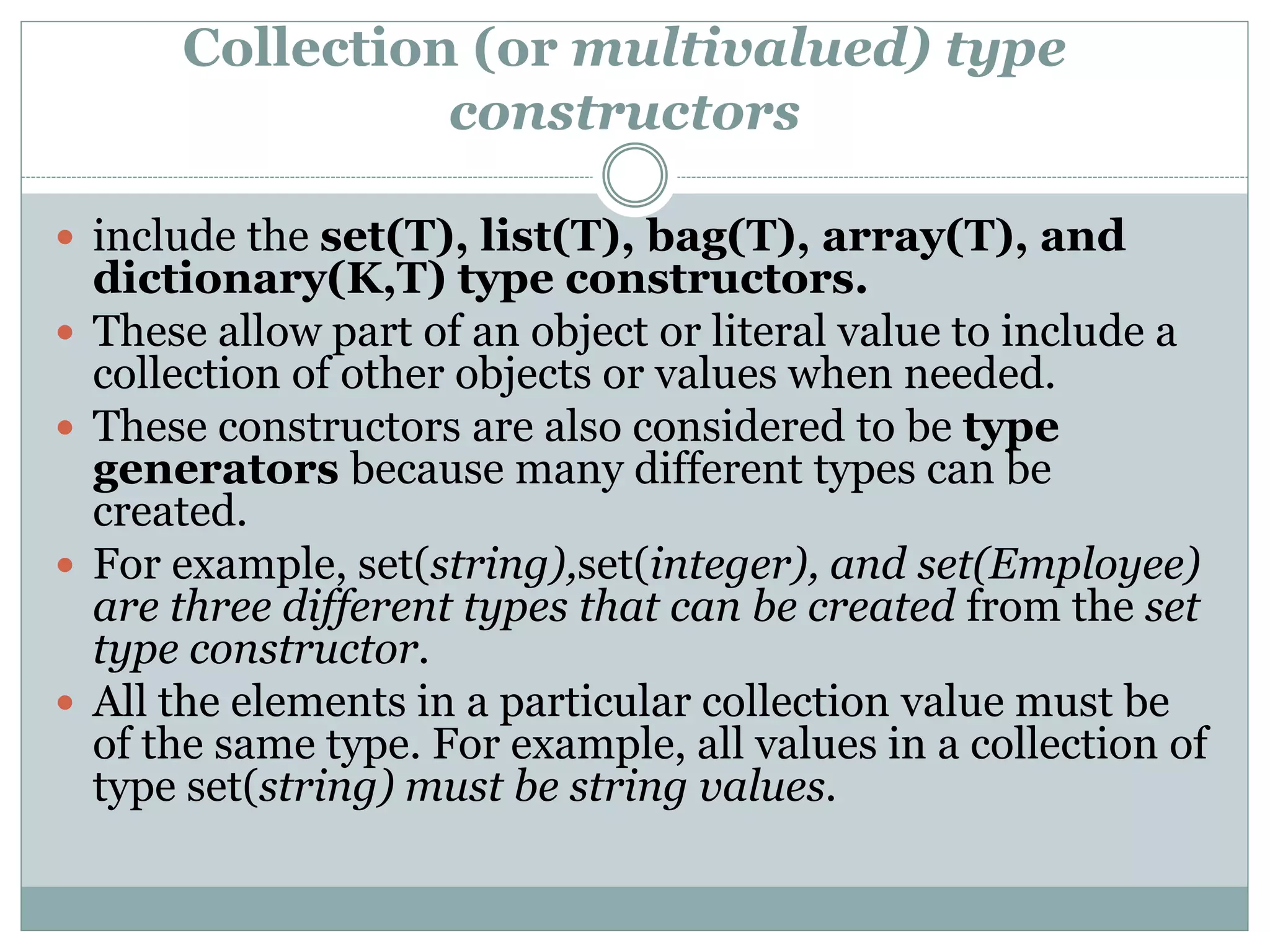 Collection (or multivalued) type
constructors
 include the set(T), list(T), bag(T), array(T), and
dictionary(K,T) type constructors.
 These allow part of an object or literal value to include a
collection of other objects or values when needed.
 These constructors are also considered to be type
generators because many different types can be
created.
 For example, set(string),set(integer), and set(Employee)
are three different types that can be created from the set
type constructor.
 All the elements in a particular collection value must be
of the same type. For example, all values in a collection of
type set(string) must be string values.
 