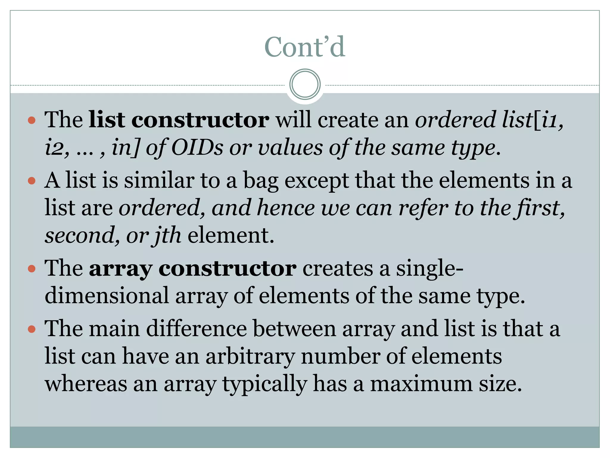 Cont’d
 The list constructor will create an ordered list[i1,
i2, … , in] of OIDs or values of the same type.
 A list is similar to a bag except that the elements in a
list are ordered, and hence we can refer to the first,
second, or jth element.
 The array constructor creates a single-
dimensional array of elements of the same type.
 The main difference between array and list is that a
list can have an arbitrary number of elements
whereas an array typically has a maximum size.
 
