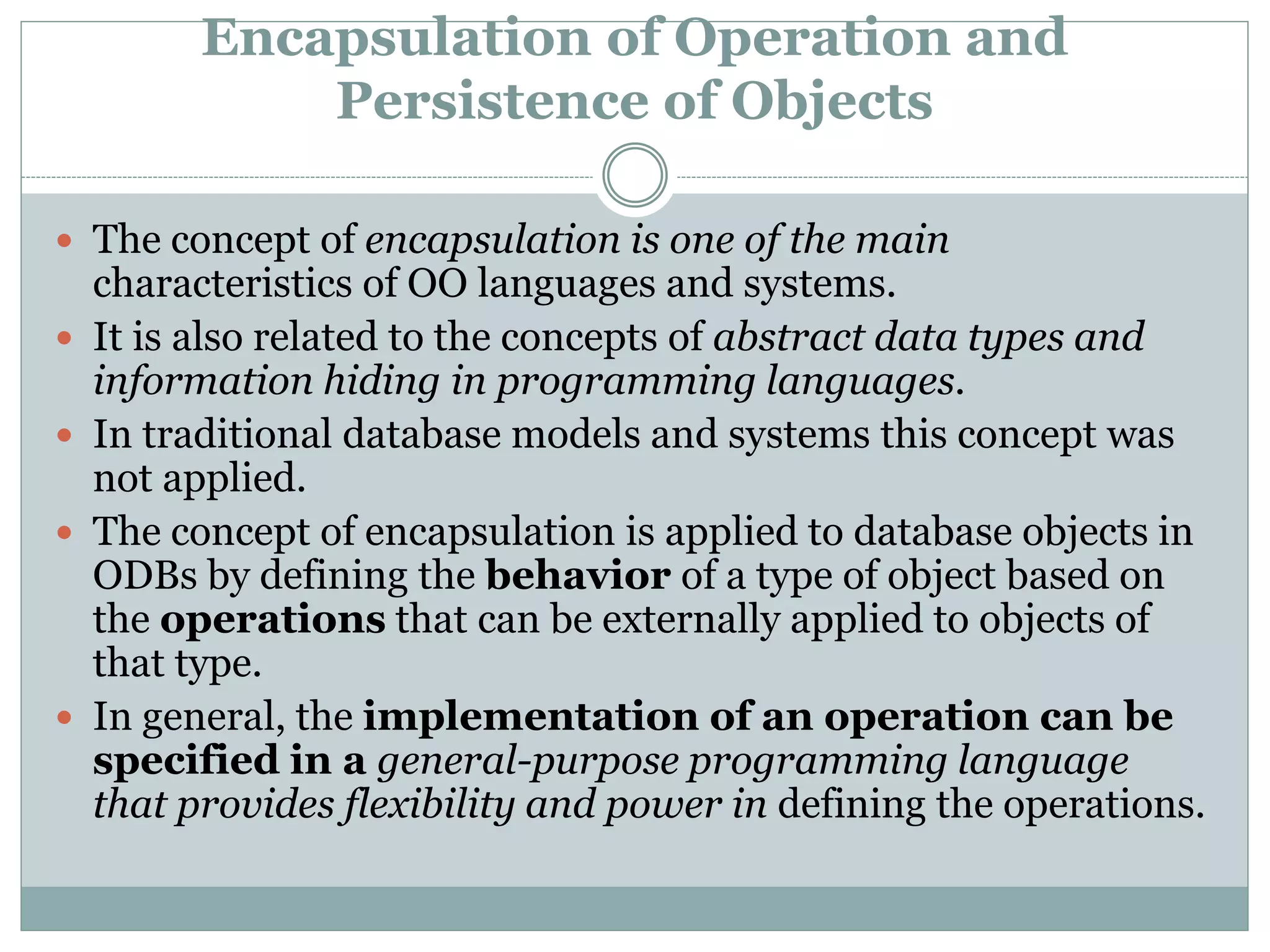 Encapsulation of Operation and
Persistence of Objects
 The concept of encapsulation is one of the main
characteristics of OO languages and systems.
 It is also related to the concepts of abstract data types and
information hiding in programming languages.
 In traditional database models and systems this concept was
not applied.
 The concept of encapsulation is applied to database objects in
ODBs by defining the behavior of a type of object based on
the operations that can be externally applied to objects of
that type.
 In general, the implementation of an operation can be
specified in a general-purpose programming language
that provides flexibility and power in defining the operations.
 
