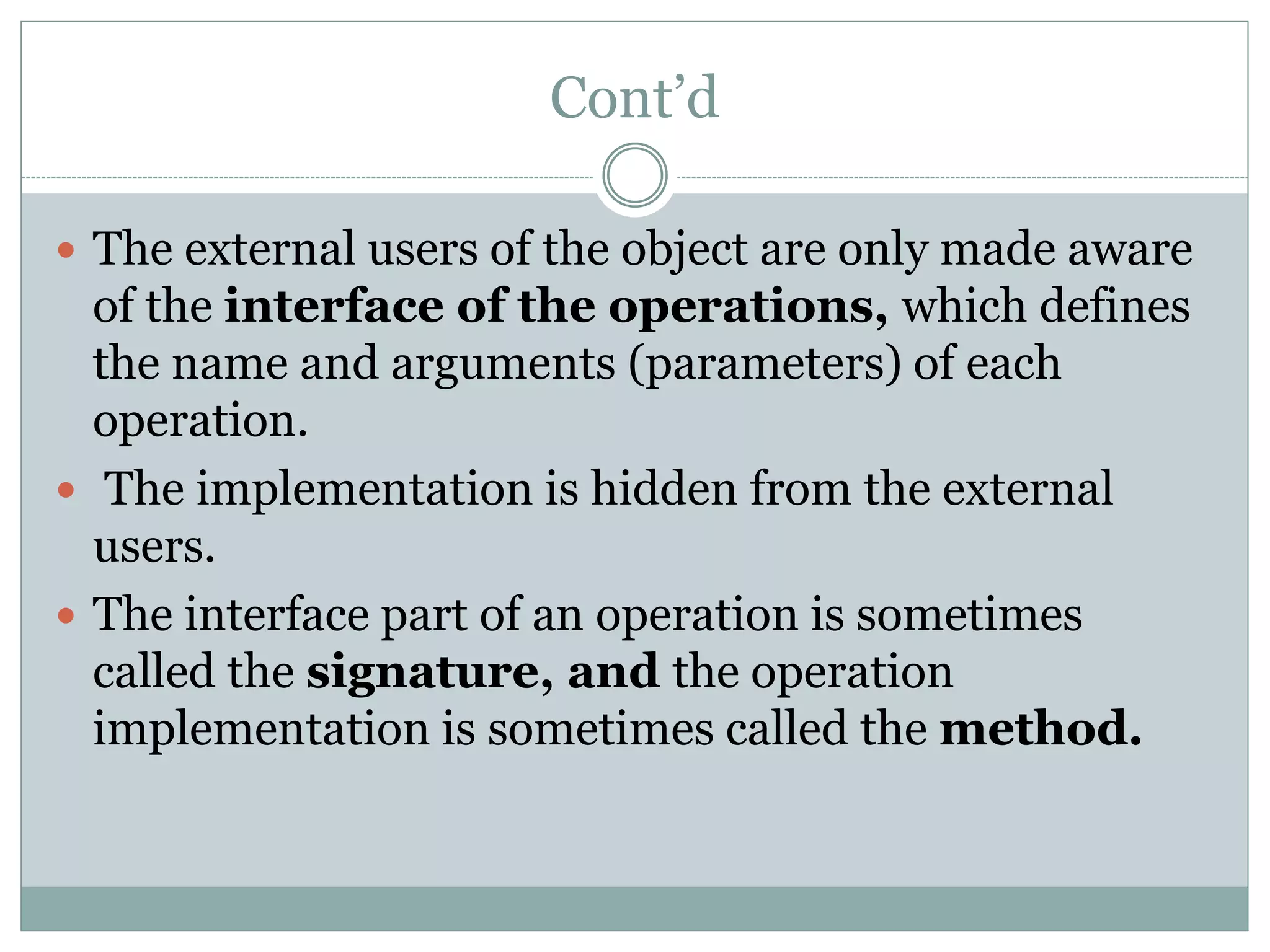 Cont’d
 The external users of the object are only made aware
of the interface of the operations, which defines
the name and arguments (parameters) of each
operation.
 The implementation is hidden from the external
users.
 The interface part of an operation is sometimes
called the signature, and the operation
implementation is sometimes called the method.
 