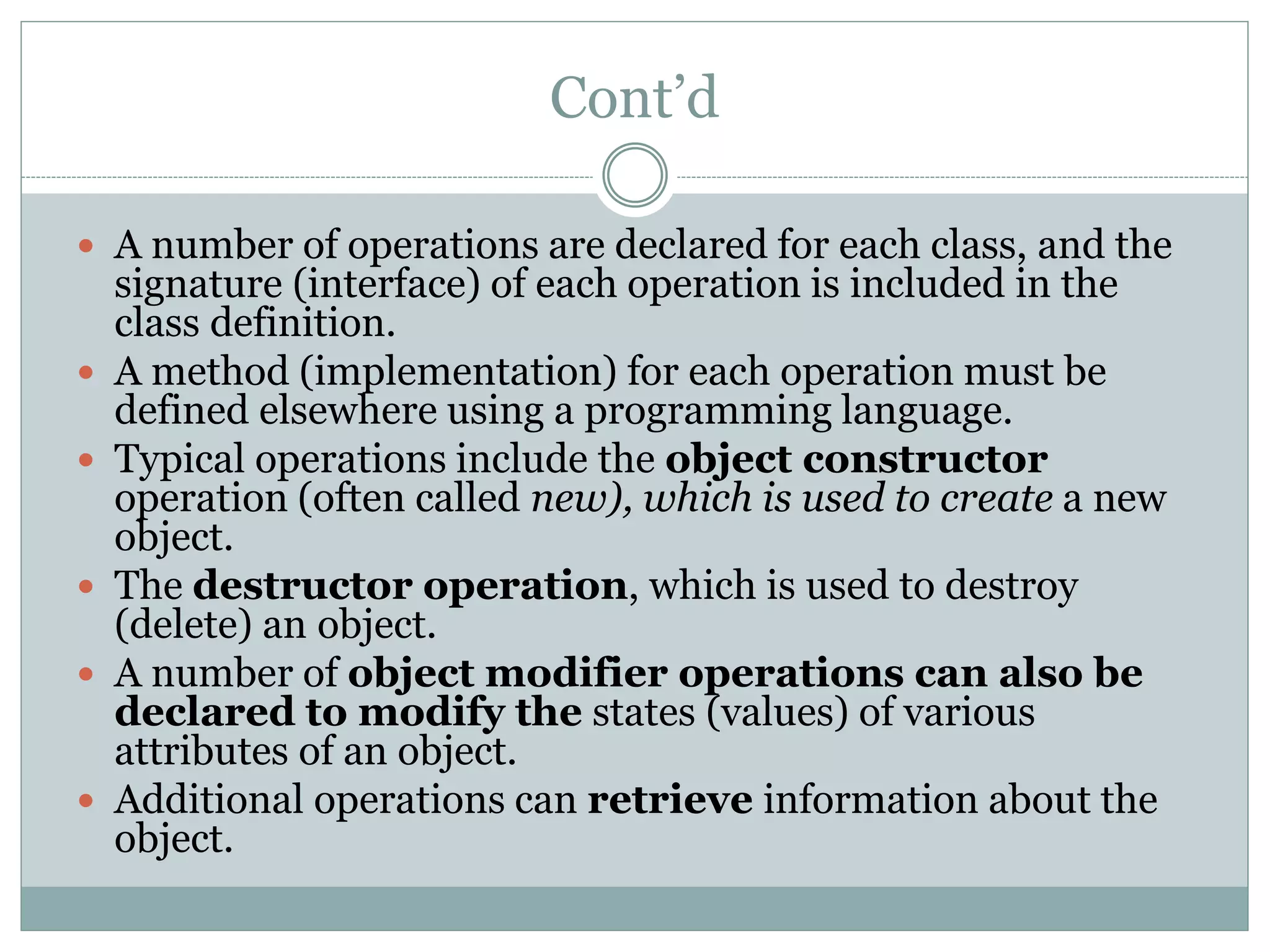 Cont’d
 A number of operations are declared for each class, and the
signature (interface) of each operation is included in the
class definition.
 A method (implementation) for each operation must be
defined elsewhere using a programming language.
 Typical operations include the object constructor
operation (often called new), which is used to create a new
object.
 The destructor operation, which is used to destroy
(delete) an object.
 A number of object modifier operations can also be
declared to modify the states (values) of various
attributes of an object.
 Additional operations can retrieve information about the
object.
 