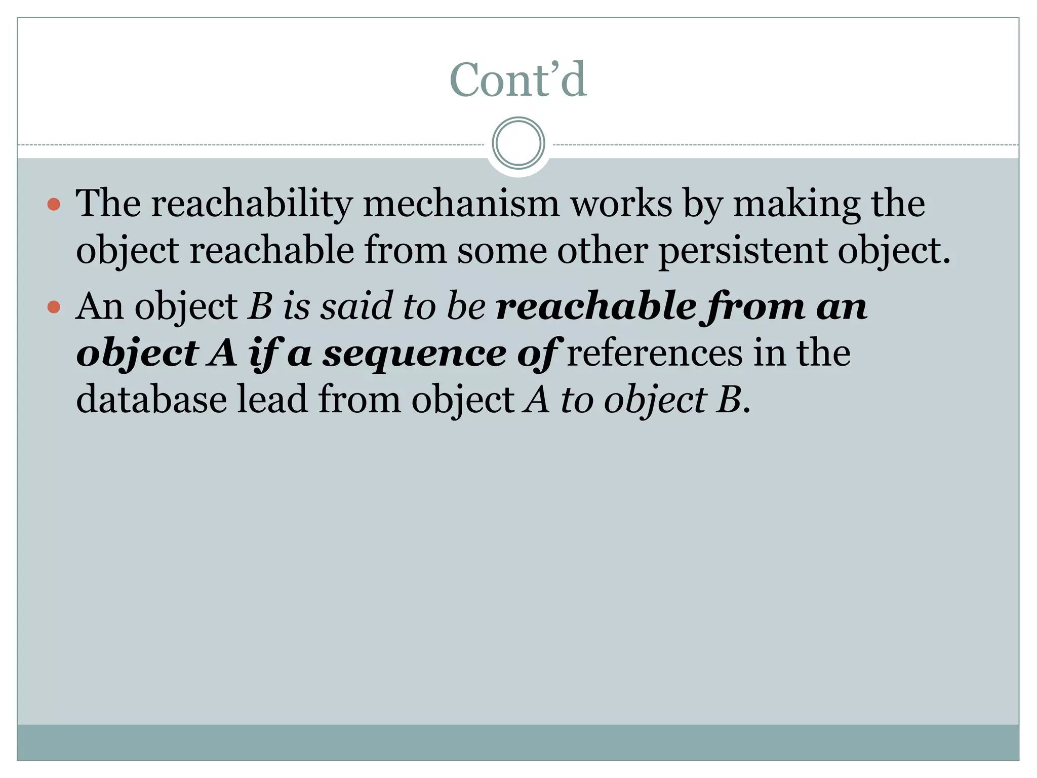 Cont’d
 The reachability mechanism works by making the
object reachable from some other persistent object.
 An object B is said to be reachable from an
object A if a sequence of references in the
database lead from object A to object B.
 