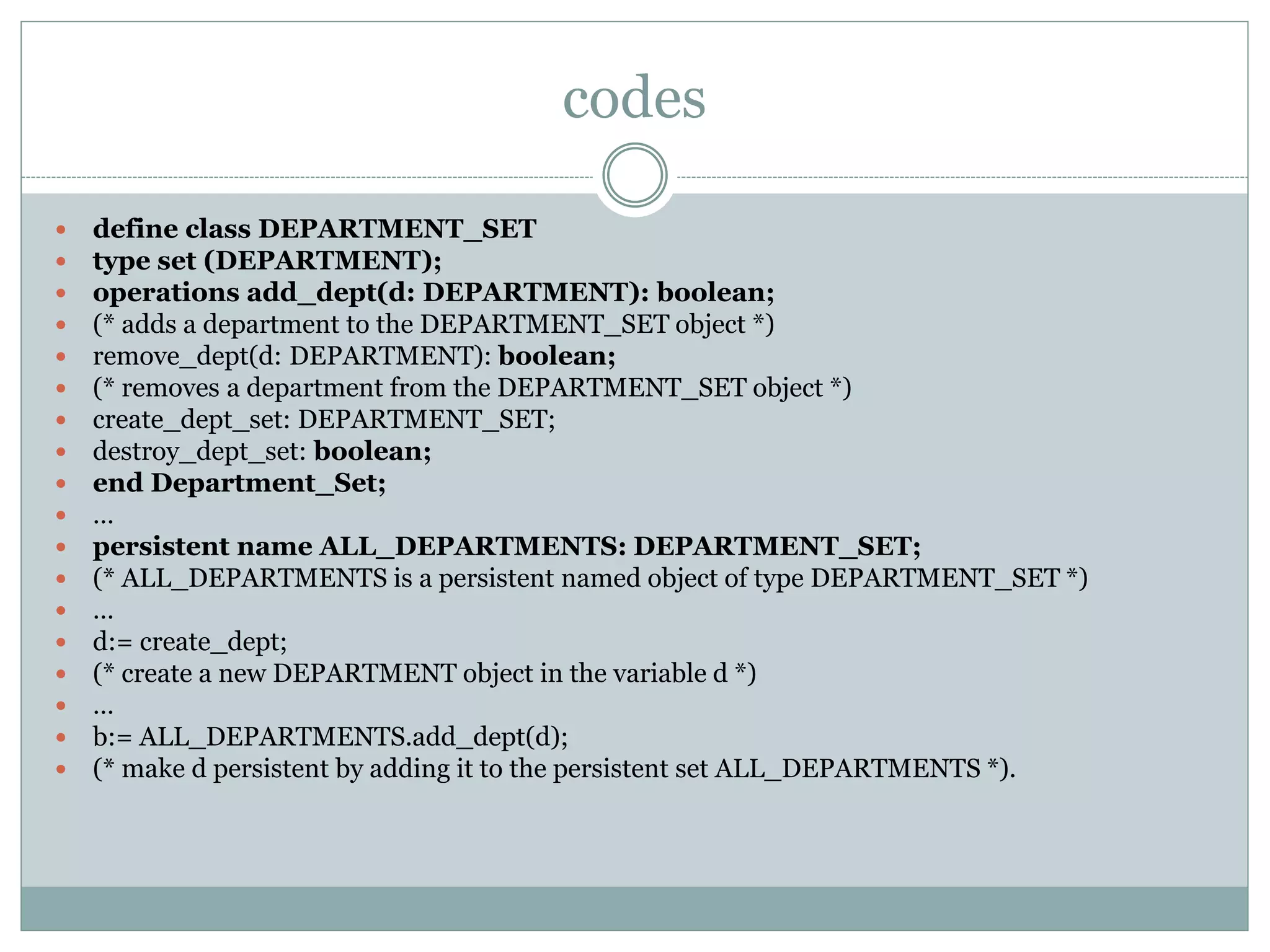 codes
 define class DEPARTMENT_SET
 type set (DEPARTMENT);
 operations add_dept(d: DEPARTMENT): boolean;
 (* adds a department to the DEPARTMENT_SET object *)
 remove_dept(d: DEPARTMENT): boolean;
 (* removes a department from the DEPARTMENT_SET object *)
 create_dept_set: DEPARTMENT_SET;
 destroy_dept_set: boolean;
 end Department_Set;
 …
 persistent name ALL_DEPARTMENTS: DEPARTMENT_SET;
 (* ALL_DEPARTMENTS is a persistent named object of type DEPARTMENT_SET *)
 …
 d:= create_dept;
 (* create a new DEPARTMENT object in the variable d *)
 …
 b:= ALL_DEPARTMENTS.add_dept(d);
 (* make d persistent by adding it to the persistent set ALL_DEPARTMENTS *).
 
