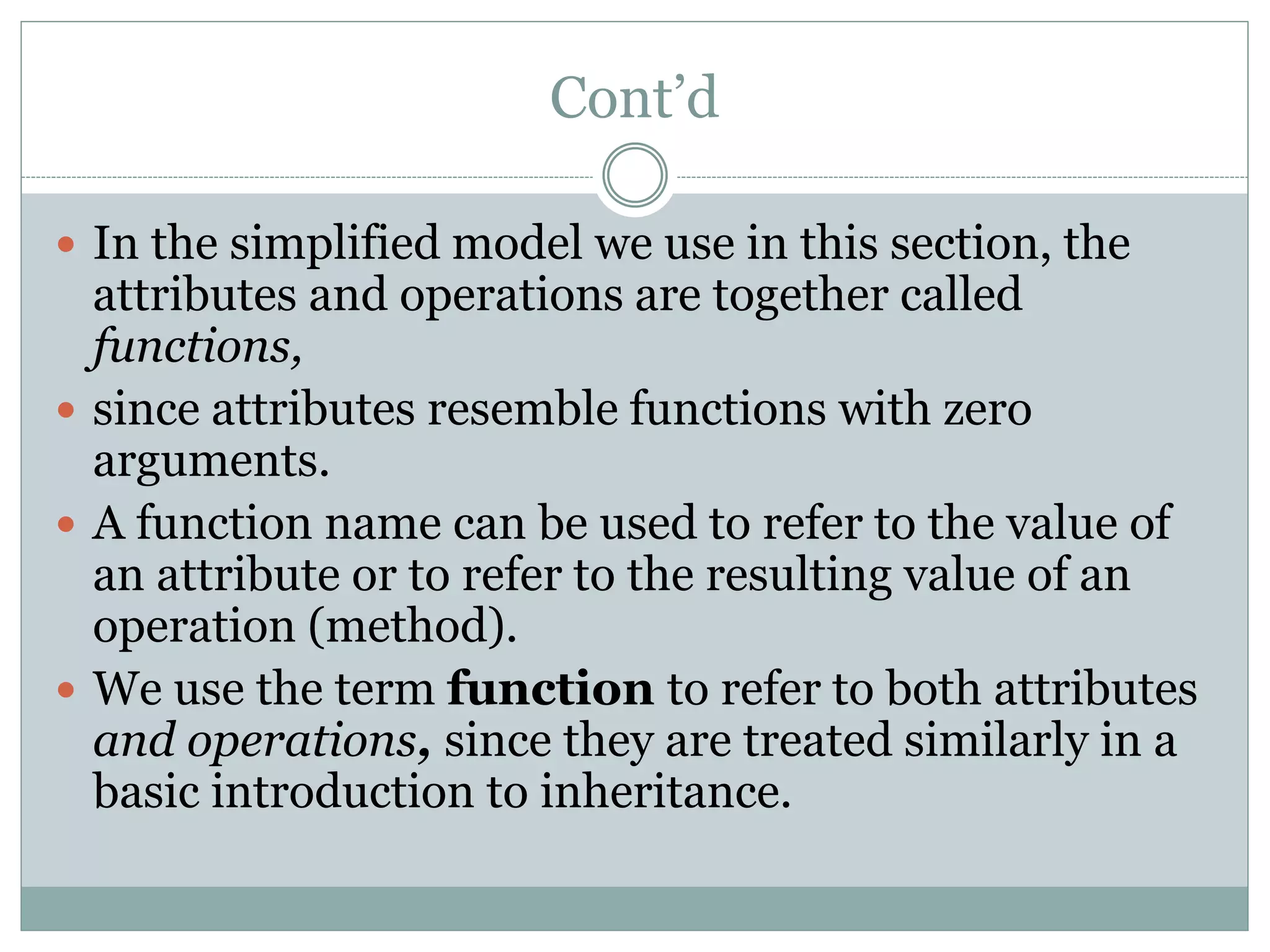 Cont’d
 In the simplified model we use in this section, the
attributes and operations are together called
functions,
 since attributes resemble functions with zero
arguments.
 A function name can be used to refer to the value of
an attribute or to refer to the resulting value of an
operation (method).
 We use the term function to refer to both attributes
and operations, since they are treated similarly in a
basic introduction to inheritance.
 