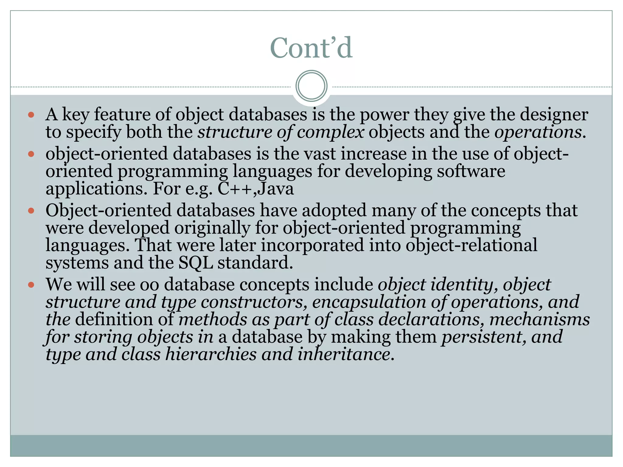 Cont’d
 A key feature of object databases is the power they give the designer
to specify both the structure of complex objects and the operations.
 object-oriented databases is the vast increase in the use of object-
oriented programming languages for developing software
applications. For e.g. C++,Java
 Object-oriented databases have adopted many of the concepts that
were developed originally for object-oriented programming
languages. That were later incorporated into object-relational
systems and the SQL standard.
 We will see oo database concepts include object identity, object
structure and type constructors, encapsulation of operations, and
the definition of methods as part of class declarations, mechanisms
for storing objects in a database by making them persistent, and
type and class hierarchies and inheritance.
 