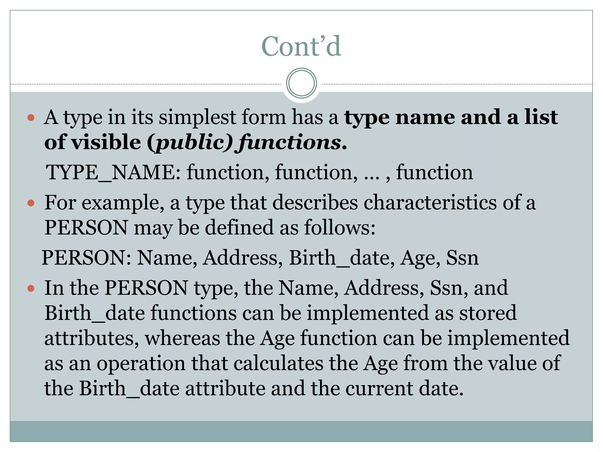 Cont’d
 A type in its simplest form has a type name and a list
of visible (public) functions.
TYPE_NAME: function, function, … , function
 For example, a type that describes characteristics of a
PERSON may be defined as follows:
PERSON: Name, Address, Birth_date, Age, Ssn
 In the PERSON type, the Name, Address, Ssn, and
Birth_date functions can be implemented as stored
attributes, whereas the Age function can be implemented
as an operation that calculates the Age from the value of
the Birth_date attribute and the current date.
 
