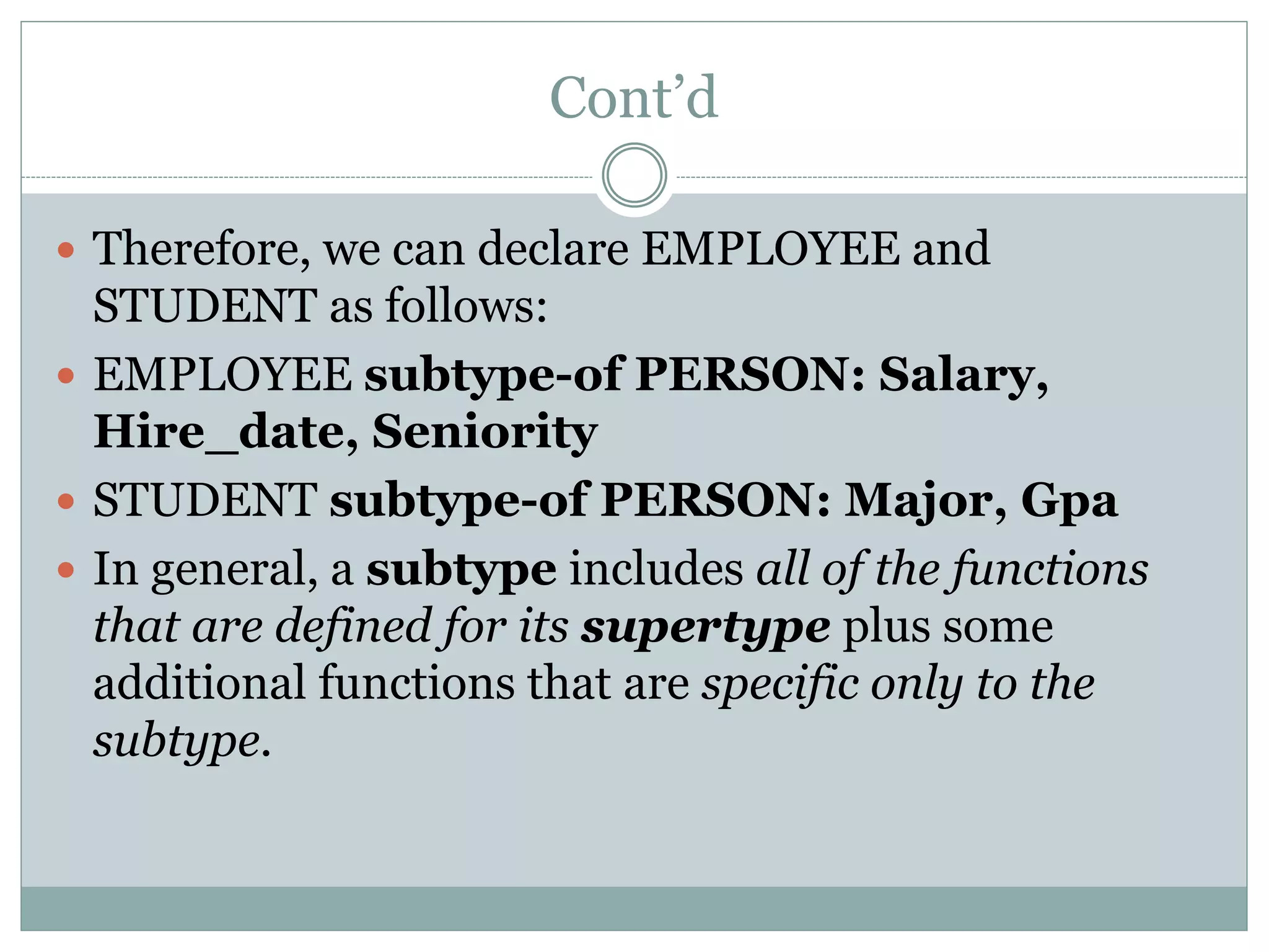 Cont’d
 Therefore, we can declare EMPLOYEE and
STUDENT as follows:
 EMPLOYEE subtype-of PERSON: Salary,
Hire_date, Seniority
 STUDENT subtype-of PERSON: Major, Gpa
 In general, a subtype includes all of the functions
that are defined for its supertype plus some
additional functions that are specific only to the
subtype.
 