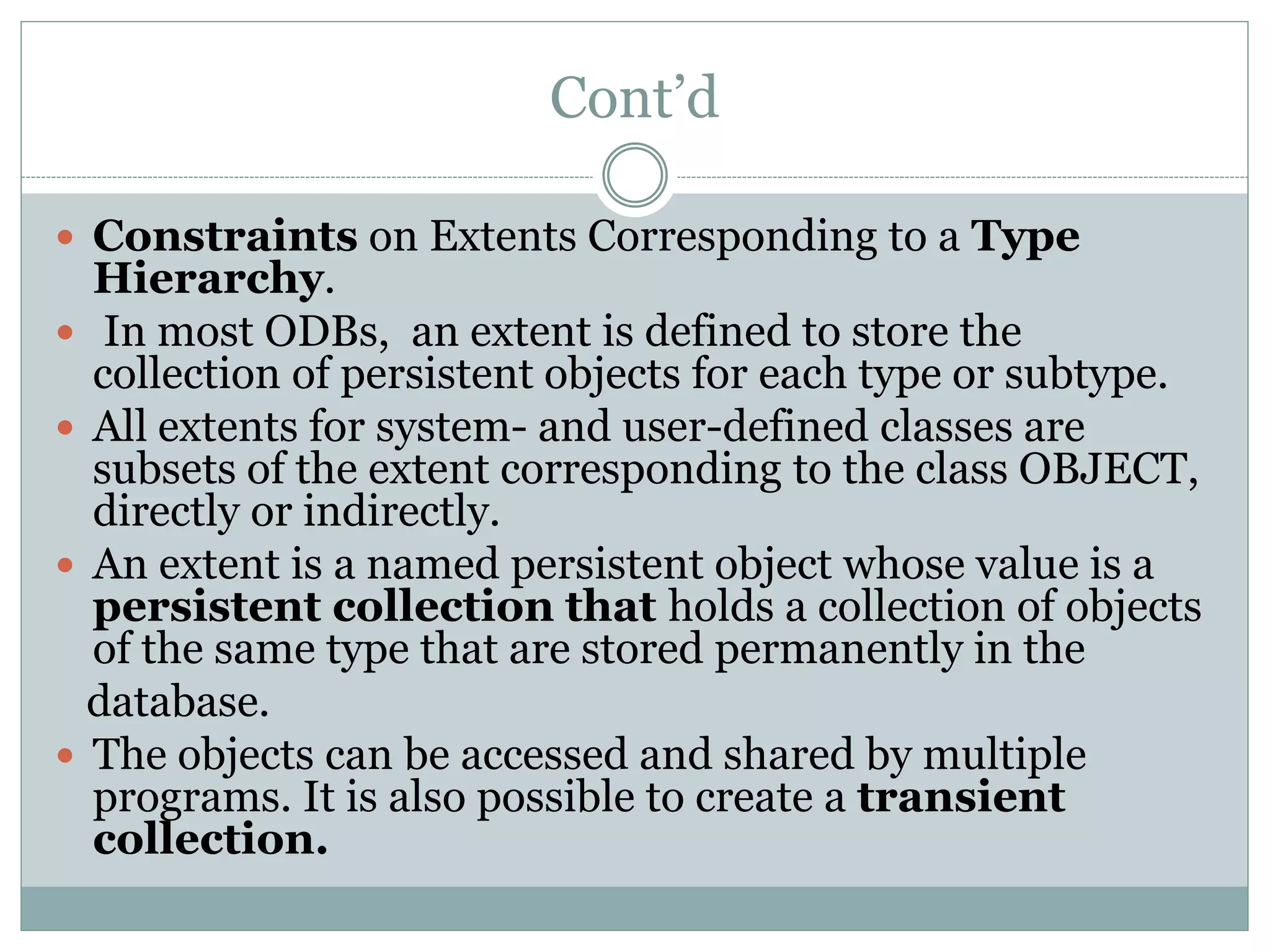 Cont’d
 Constraints on Extents Corresponding to a Type
Hierarchy.
 In most ODBs, an extent is defined to store the
collection of persistent objects for each type or subtype.
 All extents for system- and user-defined classes are
subsets of the extent corresponding to the class OBJECT,
directly or indirectly.
 An extent is a named persistent object whose value is a
persistent collection that holds a collection of objects
of the same type that are stored permanently in the
database.
 The objects can be accessed and shared by multiple
programs. It is also possible to create a transient
collection.
 