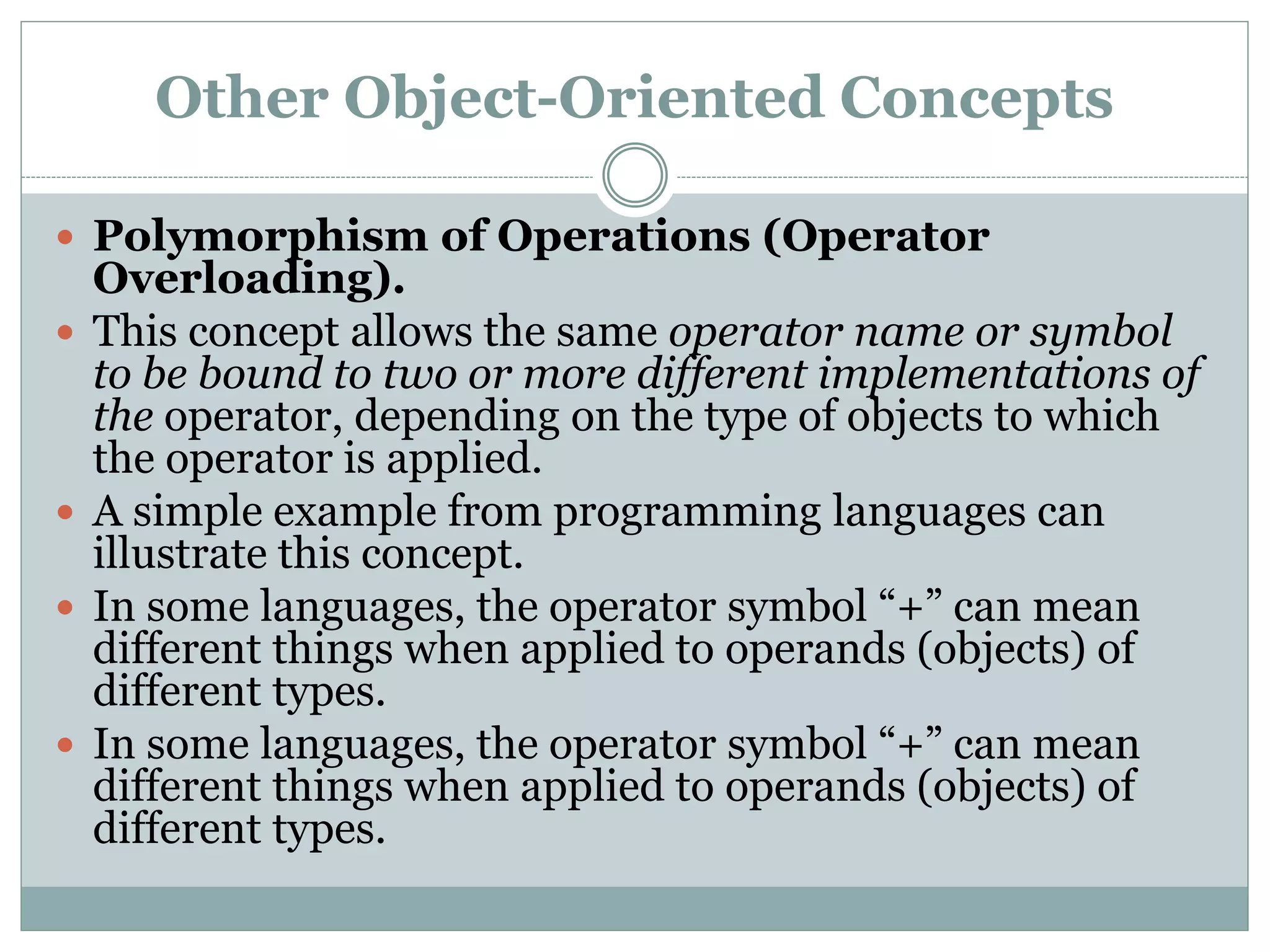 Other Object-Oriented Concepts
 Polymorphism of Operations (Operator
Overloading).
 This concept allows the same operator name or symbol
to be bound to two or more different implementations of
the operator, depending on the type of objects to which
the operator is applied.
 A simple example from programming languages can
illustrate this concept.
 In some languages, the operator symbol “+” can mean
different things when applied to operands (objects) of
different types.
 In some languages, the operator symbol “+” can mean
different things when applied to operands (objects) of
different types.
 