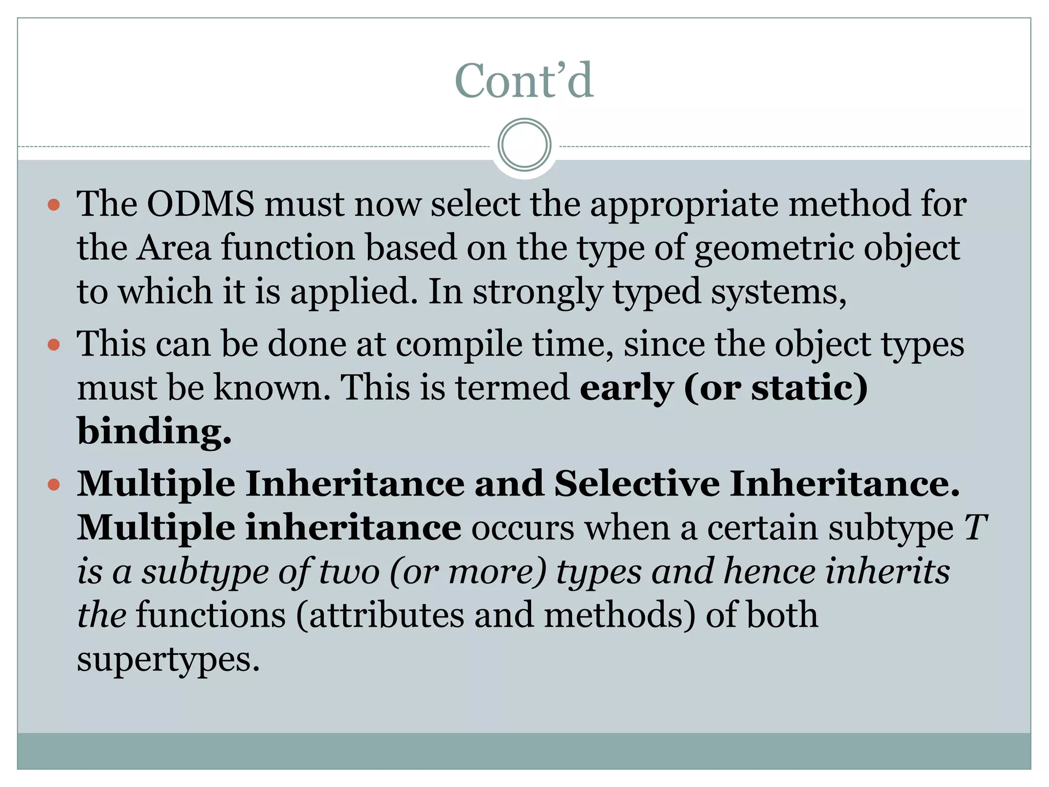 Cont’d
 The ODMS must now select the appropriate method for
the Area function based on the type of geometric object
to which it is applied. In strongly typed systems,
 This can be done at compile time, since the object types
must be known. This is termed early (or static)
binding.
 Multiple Inheritance and Selective Inheritance.
Multiple inheritance occurs when a certain subtype T
is a subtype of two (or more) types and hence inherits
the functions (attributes and methods) of both
supertypes.
 