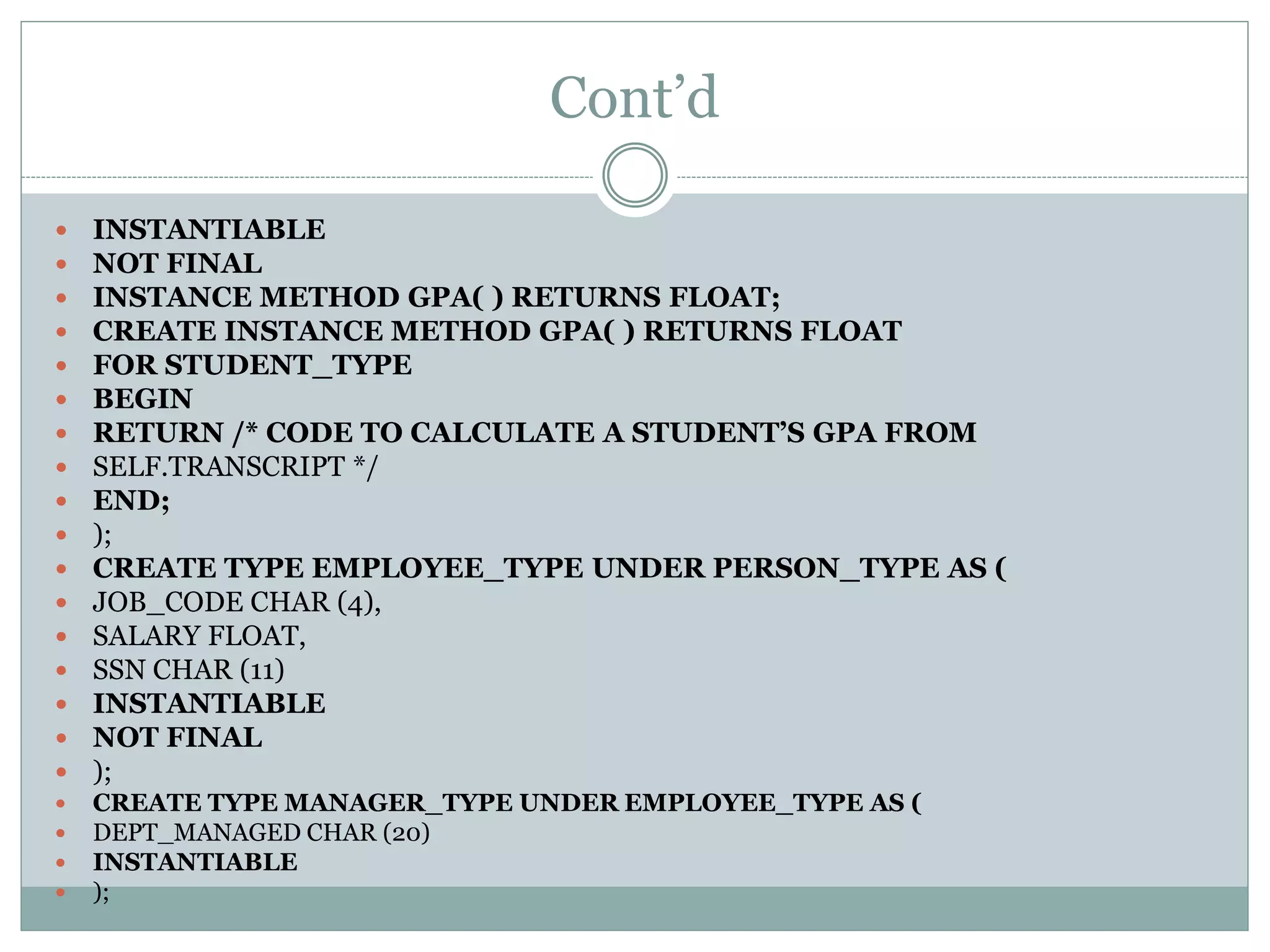 Cont’d
 INSTANTIABLE
 NOT FINAL
 INSTANCE METHOD GPA( ) RETURNS FLOAT;
 CREATE INSTANCE METHOD GPA( ) RETURNS FLOAT
 FOR STUDENT_TYPE
 BEGIN
 RETURN /* CODE TO CALCULATE A STUDENT’S GPA FROM
 SELF.TRANSCRIPT */
 END;
 );
 CREATE TYPE EMPLOYEE_TYPE UNDER PERSON_TYPE AS (
 JOB_CODE CHAR (4),
 SALARY FLOAT,
 SSN CHAR (11)
 INSTANTIABLE
 NOT FINAL
 );
 CREATE TYPE MANAGER_TYPE UNDER EMPLOYEE_TYPE AS (
 DEPT_MANAGED CHAR (20)
 INSTANTIABLE
 );
 